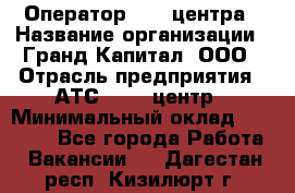 Оператор Call-центра › Название организации ­ Гранд Капитал, ООО › Отрасль предприятия ­ АТС, call-центр › Минимальный оклад ­ 30 000 - Все города Работа » Вакансии   . Дагестан респ.,Кизилюрт г.